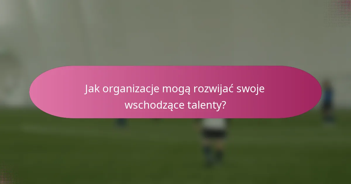 Jak organizacje mogą rozwijać swoje wschodzące talenty?