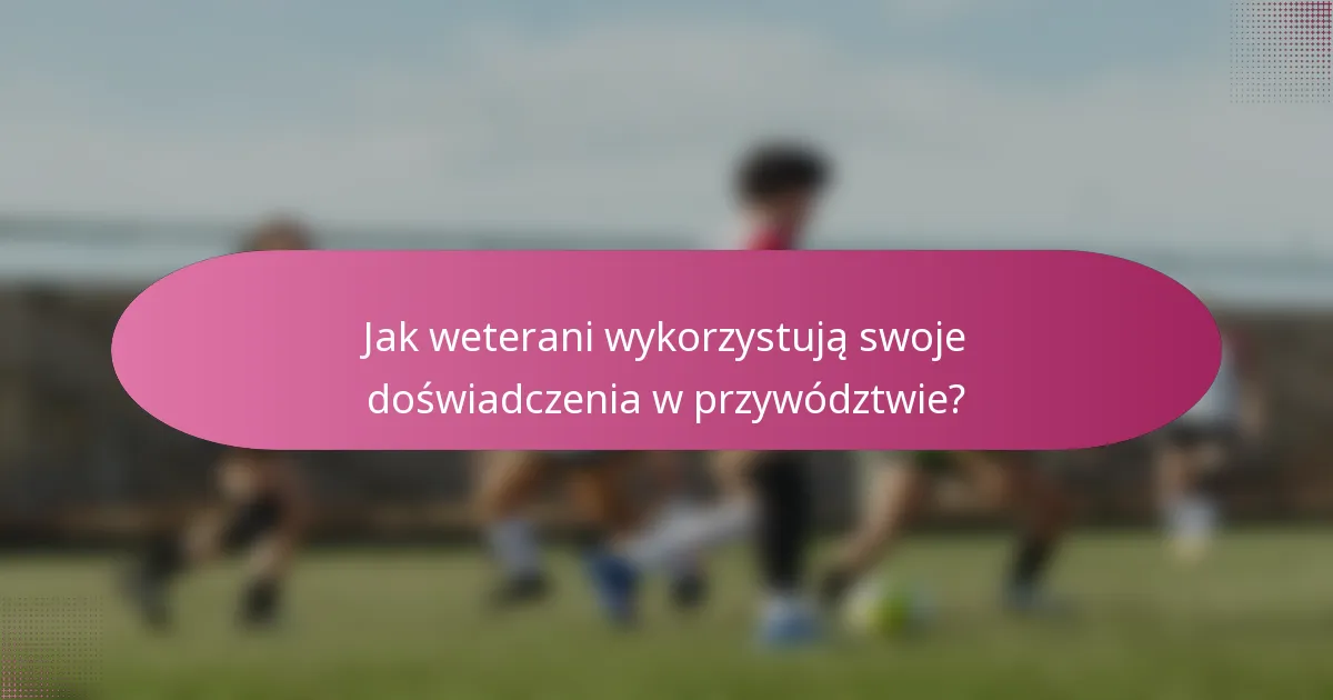 Jak weterani wykorzystują swoje doświadczenia w przywództwie?