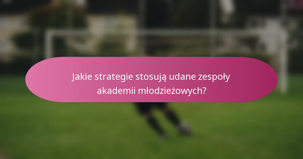 Jakie strategie stosują udane zespoły akademii młodzieżowych?