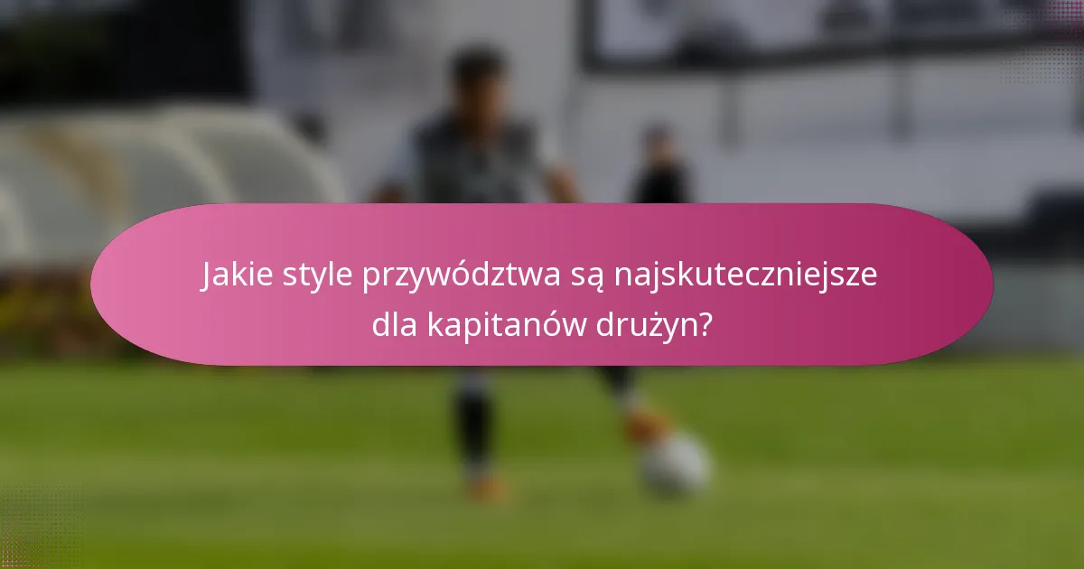 Jakie style przywództwa są najskuteczniejsze dla kapitanów drużyn?