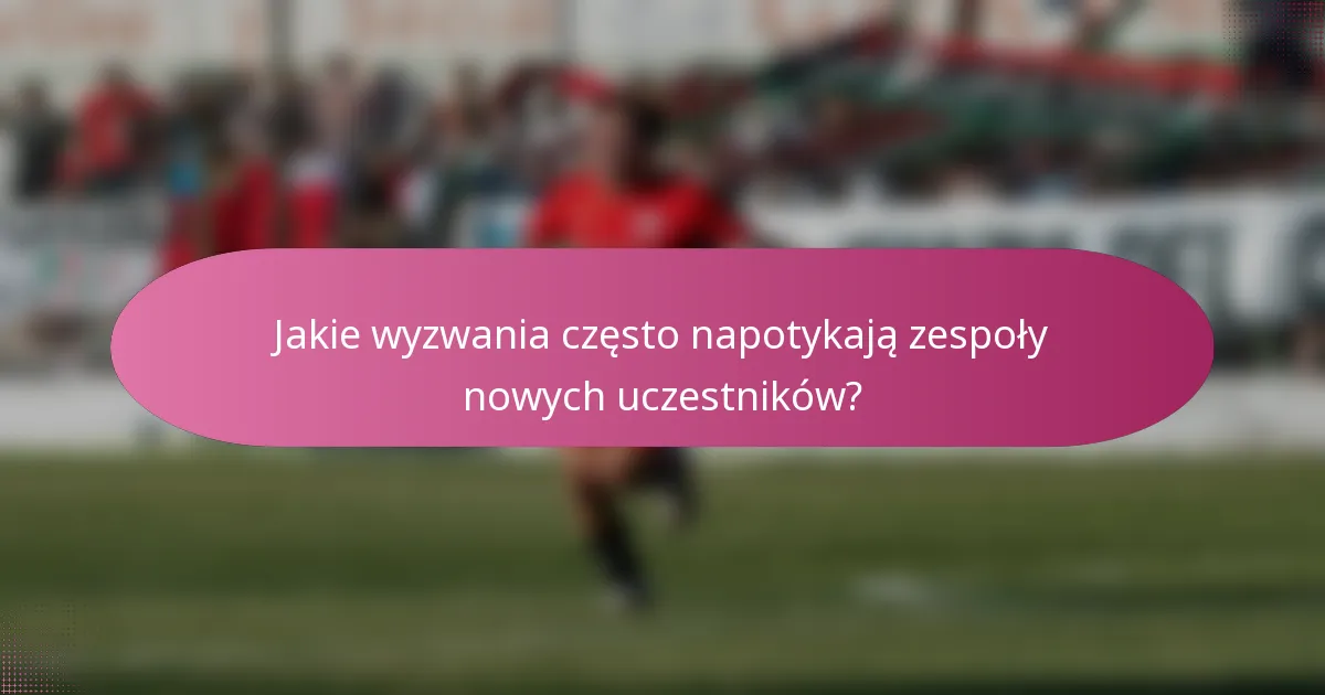 Jakie wyzwania często napotykają zespoły nowych uczestników?