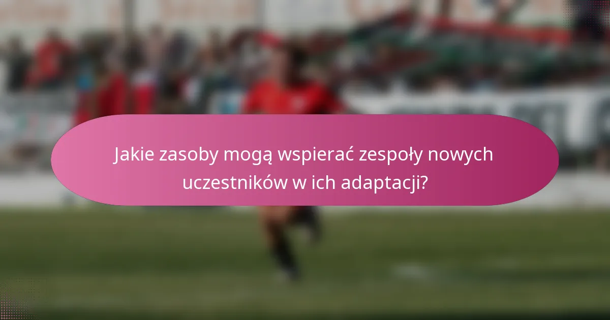 Jakie zasoby mogą wspierać zespoły nowych uczestników w ich adaptacji?
